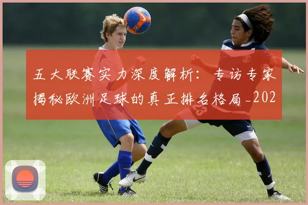 五大联赛实力深度解析:专访专家揭秘欧洲足球的真正排名格局_20260611141117