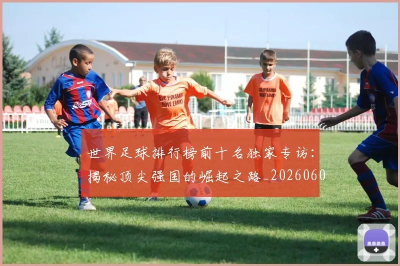 世界足球排行榜前十名独家专访:揭秘顶尖强国的崛起之路_20260609201433