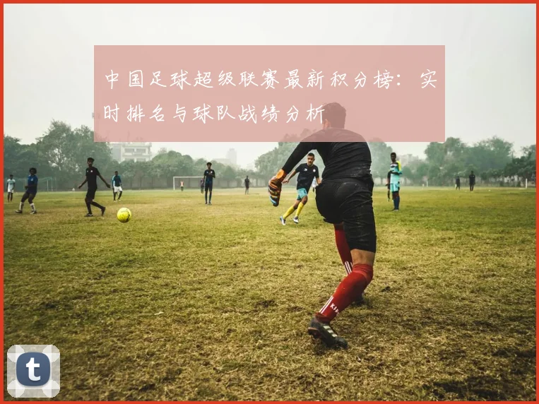 中国足球超级联赛最新积分榜:实时排名与球队战绩分析