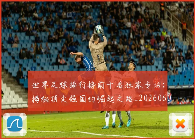 世界足球排行榜前十名独家专访:揭秘顶尖强国的崛起之路_20260609201433