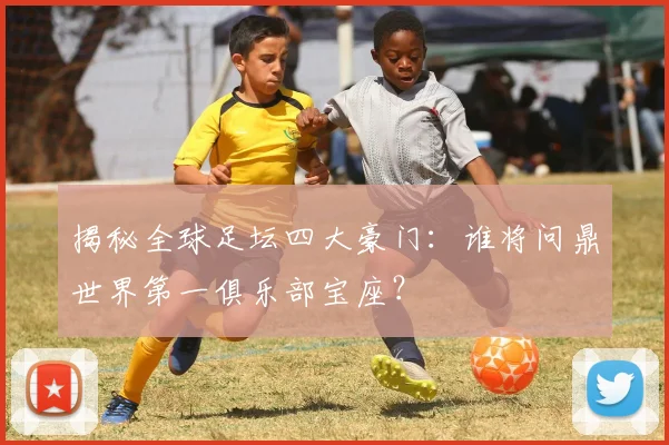 揭秘全球足坛四大豪门：谁将问鼎世界第一俱乐部宝座？