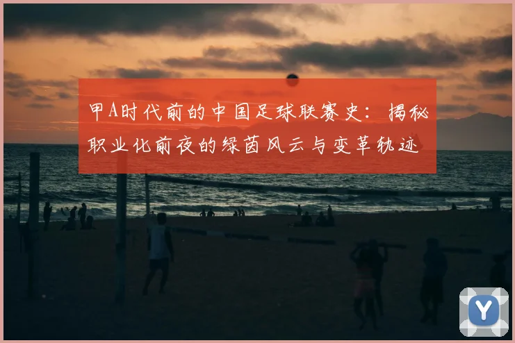 甲A时代前的中国足球联赛史:揭秘职业化前夜的绿茵风云与变革轨迹