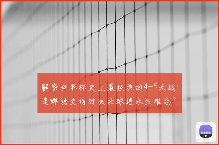 解密世界杯史上最经典的4-5大战:是哪场史诗对决让球迷永生难忘?